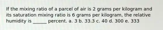 If the mixing ratio of a parcel of air is 2 grams per kilogram and its saturation mixing ratio is 6 grams per kilogram, the relative humidity is ______ percent. a. 3 b. 33.3 c. 40 d. 300 e. 333