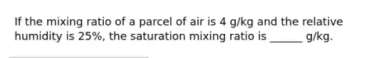 If the mixing ratio of a parcel of air is 4 g/kg and the relative humidity is 25%, the saturation mixing ratio is ______ g/kg.