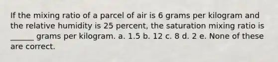 If the mixing ratio of a parcel of air is 6 grams per kilogram and the relative humidity is 25 percent, the saturation mixing ratio is ______ grams per kilogram. a. 1.5 b. 12 c. 8 d. 2 e. None of these are correct.