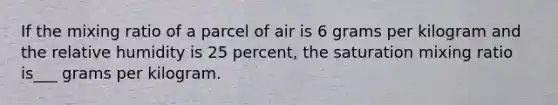 If the mixing ratio of a parcel of air is 6 grams per kilogram and the relative humidity is 25 percent, the saturation mixing ratio is___ grams per kilogram.