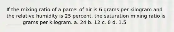 If the mixing ratio of a parcel of air is 6 grams per kilogram and the relative humidity is 25 percent, the saturation mixing ratio is ______ grams per kilogram. a. 24 b. 12 c. 8 d. 1.5