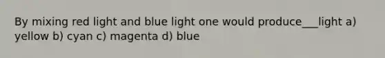 By mixing red light and blue light one would produce___light a) yellow b) cyan c) magenta d) blue