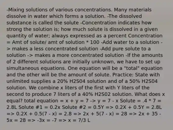 -Mixing solutions of various concentrations. Many materials dissolve in water which forms a solution. -The dissolved substance is called the solute -Concentration indicates how strong the solution is; how much solute is dissolved in a given quantity of water; always expressed as a percent Concentration = Amt of solute/ amt of solution * 100 -Add water to a solution -> makes a less concentrated solution -Add pure solute to a solution -> makes a more concentrated solution -If the amounts of 2 different solutions are initially unknown, we have to set up simultaneous equations. One equation will be a "total" equation and the other will be the amount of solute. Practice: State with unlimited supplies a 20% H2S04 solution and of a 50% H2S04 solution. We combine x liters of the first with Y liters of the second to produce 7 liters of a 40% H2S02 solution. What does x equal? total equation = x + y = 7 -> y = 7 - x Solute = .4 * 7 = 2.8L Solute #1 = 0.2x Solute #2 = 0.5Y => 0.2X + 0.5Y = 2.8L => 0.2X + 0.5(7 - x) = 2.8 => 2x + 5(7 - x) = 28 => 2x + 35 - 5x = 28 => -3x = -7 => x = 7/3 L