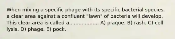 When mixing a specific phage with its specific bacterial species, a clear area against a confluent "lawn" of bacteria will develop. This clear area is called a................... A) plaque. B) rash. C) cell lysis. D) phage. E) pock.