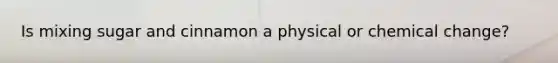 Is mixing sugar and cinnamon a physical or chemical change?