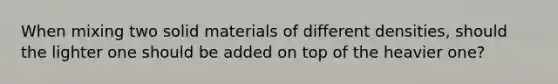 When mixing two solid materials of different densities, should the lighter one should be added on top of the heavier one?