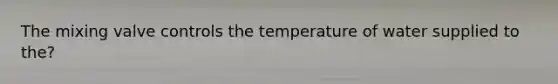 The mixing valve controls the temperature of water supplied to the?