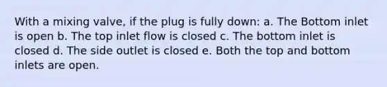 With a mixing valve, if the plug is fully down: a. The Bottom inlet is open b. The top inlet flow is closed c. The bottom inlet is closed d. The side outlet is closed e. Both the top and bottom inlets are open.