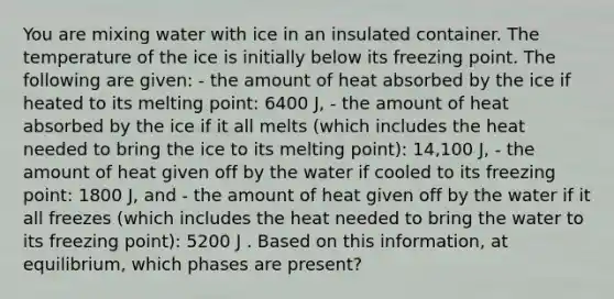 You are mixing water with ice in an insulated container. The temperature of the ice is initially below its freezing point. The following are given: - the amount of heat absorbed by the ice if heated to its melting point: 6400 J, - the amount of heat absorbed by the ice if it all melts (which includes the heat needed to bring the ice to its melting point): 14,100 J, - the amount of heat given off by the water if cooled to its freezing point: 1800 J, and - the amount of heat given off by the water if it all freezes (which includes the heat needed to bring the water to its freezing point): 5200 J . Based on this information, at equilibrium, which phases are present?