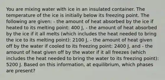 You are mixing water with ice in an insulated container. The temperature of the ice is initially below its freezing point. The following are given: - the amount of heat absorbed by the ice if heated to its melting point: 400 J, - the amount of heat absorbed by the ice if it all melts (which includes the heat needed to bring the ice to its melting point): 2100 J, - the amount of heat given off by the water if cooled to its freezing point: 2400 J, and - the amount of heat given off by the water if it all freezes (which includes the heat needed to bring the water to its freezing point): 5200 J. Based on this information, at equilibrium, which phases are present?