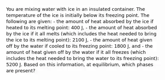 You are mixing water with ice in an insulated container. The temperature of the ice is initially below its freezing point. The following are given: - the amount of heat absorbed by the ice if heated to its melting point: 400 J, - the amount of heat absorbed by the ice if it all melts (which includes the heat needed to bring the ice to its melting point): 2100 J, - the amount of heat given off by the water if cooled to its freezing point: 1800 J, and - the amount of heat given off by the water if it all freezes (which includes the heat needed to bring the water to its freezing point): 5200 J. Based on this information, at equilibrium, which phases are present?