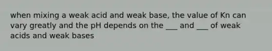 when mixing a weak acid and weak base, the value of Kn can vary greatly and the pH depends on the ___ and ___ of weak acids and weak bases