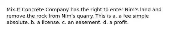 Mix-It Concrete Company has the right to enter Nim's land and remove the rock from Nim's quarry. This is a. a fee simple absolute. b. a license. c. an easement. d. a profit.