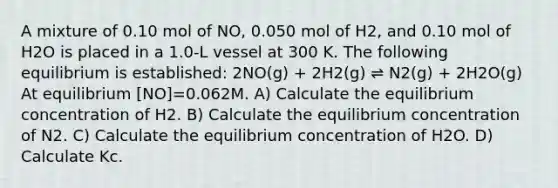 A mixture of 0.10 mol of NO, 0.050 mol of H2, and 0.10 mol of H2O is placed in a 1.0-L vessel at 300 K. The following equilibrium is established: 2NO(g) + 2H2(g) ⇌ N2(g) + 2H2O(g) At equilibrium [NO]=0.062M. A) Calculate the equilibrium concentration of H2. B) Calculate the equilibrium concentration of N2. C) Calculate the equilibrium concentration of H2O. D) Calculate Kc.