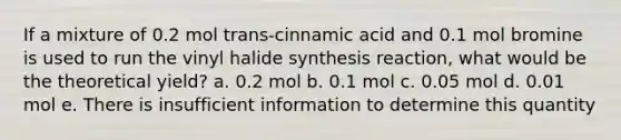 If a mixture of 0.2 mol trans-cinnamic acid and 0.1 mol bromine is used to run the vinyl halide synthesis reaction, what would be the theoretical yield? a. 0.2 mol b. 0.1 mol c. 0.05 mol d. 0.01 mol e. There is insufficient information to determine this quantity