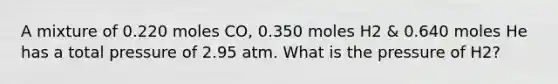 A mixture of 0.220 moles CO, 0.350 moles H2 & 0.640 moles He has a total pressure of 2.95 atm. What is the pressure of H2?