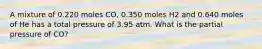 A mixture of 0.220 moles CO, 0.350 moles H2 and 0.640 moles of He has a total pressure of 3.95 atm. What is the partial pressure of CO?