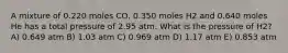 A mixture of 0.220 moles CO, 0.350 moles H2 and 0.640 moles He has a total pressure of 2.95 atm. What is the pressure of H2? A) 0.649 atm B) 1.03 atm C) 0.969 atm D) 1.17 atm E) 0.853 atm