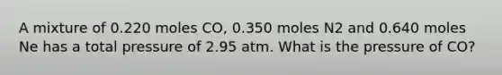 A mixture of 0.220 moles CO, 0.350 moles N2 and 0.640 moles Ne has a total pressure of 2.95 atm. What is the pressure of CO?