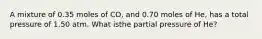A mixture of 0.35 moles of CO, and 0.70 moles of He, has a total pressure of 1.50 atm. What isthe partial pressure of He?
