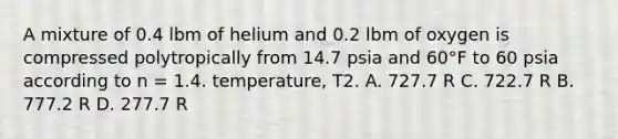 A mixture of 0.4 lbm of helium and 0.2 lbm of oxygen is compressed polytropically from 14.7 psia and 60°F to 60 psia according to n = 1.4. temperature, T2. A. 727.7 R C. 722.7 R B. 777.2 R D. 277.7 R