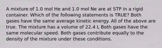 A mixture of 1.0 mol He and 1.0 mol Ne are at STP in a rigid container. Which of the following statements is TRUE? Both gases have the same average kinetic energy. All of the above are true. The mixture has a volume of 22.4 L Both gases have the same molecular speed. Both gases contribute equally to the density of the mixture under these conditions.