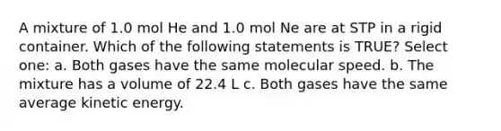 A mixture of 1.0 mol He and 1.0 mol Ne are at STP in a rigid container. Which of the following statements is TRUE? Select one: a. Both gases have the same molecular speed. b. The mixture has a volume of 22.4 L c. Both gases have the same average kinetic energy.