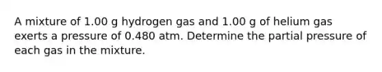 A mixture of 1.00 g hydrogen gas and 1.00 g of helium gas exerts a pressure of 0.480 atm. Determine the partial pressure of each gas in the mixture.