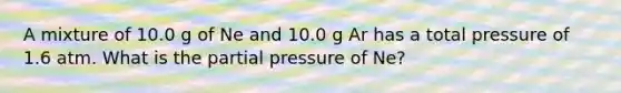 A mixture of 10.0 g of Ne and 10.0 g Ar has a total pressure of 1.6 atm. What is the partial pressure of Ne?