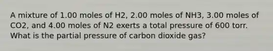 A mixture of 1.00 moles of H2, 2.00 moles of NH3, 3.00 moles of CO2, and 4.00 moles of N2 exerts a total pressure of 600 torr. What is the partial pressure of carbon dioxide gas?