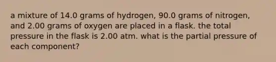 a mixture of 14.0 grams of hydrogen, 90.0 grams of nitrogen, and 2.00 grams of oxygen are placed in a flask. the total pressure in the flask is 2.00 atm. what is the partial pressure of each component?