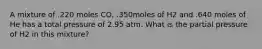 A mixture of .220 moles CO, .350moles of H2 and .640 moles of He has a total pressure of 2.95 atm. What is the partial pressure of H2 in this mixture?