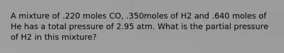 A mixture of .220 moles CO, .350moles of H2 and .640 moles of He has a total pressure of 2.95 atm. What is the partial pressure of H2 in this mixture?