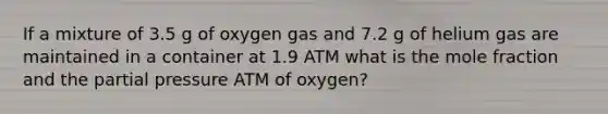 If a mixture of 3.5 g of oxygen gas and 7.2 g of helium gas are maintained in a container at 1.9 ATM what is the mole fraction and the partial pressure ATM of oxygen?