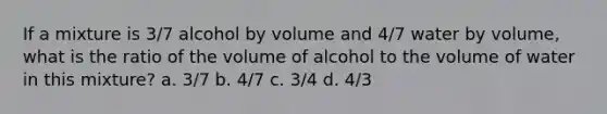 If a mixture is 3/7 alcohol by volume and 4/7 water by volume, what is the ratio of the volume of alcohol to the volume of water in this mixture? a. 3/7 b. 4/7 c. 3/4 d. 4/3