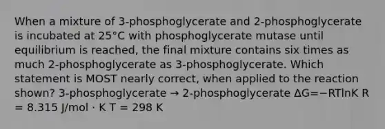 When a mixture of 3-phosphoglycerate and 2-phosphoglycerate is incubated at 25°C with phosphoglycerate mutase until equilibrium is reached, the final mixture contains six times as much 2-phosphoglycerate as 3-phosphoglycerate. Which statement is MOST nearly correct, when applied to the reaction shown? 3-phosphoglycerate → 2-phosphoglycerate ΔG=−RTln⁡K R = 8.315 J/mol · K T = 298 K