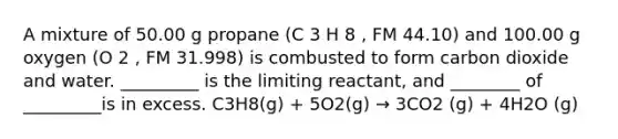 A mixture of 50.00 g propane (C 3 H 8 , FM 44.10) and 100.00 g oxygen (O 2 , FM 31.998) is combusted to form carbon dioxide and water. _________ is the limiting reactant, and ________ of _________is in excess. C3H8(g) + 5O2(g) → 3CO2 (g) + 4H2O (g)