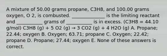 A mixture of 50.00 grams propane, C3H8, and 100.00 grams oxygen, O 2, is combusted. ______________ is the limiting reactant and ___________ grams of ___________ is in excess. (C3H8 = 44.10 g/mol) C3H8 (g) + 5 O2 (g) → 3 CO2 (g) + 4 H2O (g) A. Propane; 22.44; oxygen B. Oxygen; 63.71; propane C. Oxygen; 22.42; propane D. Propane; 27.44; oxygen E. None of these answers is correct.