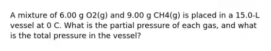 A mixture of 6.00 g O2(g) and 9.00 g CH4(g) is placed in a 15.0-L vessel at 0 C. What is the partial pressure of each gas, and what is the total pressure in the vessel?