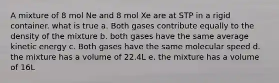 A mixture of 8 mol Ne and 8 mol Xe are at STP in a rigid container. what is true a. Both gases contribute equally to the density of the mixture b. both gases have the same average kinetic energy c. Both gases have the same molecular speed d. the mixture has a volume of 22.4L e. the mixture has a volume of 16L