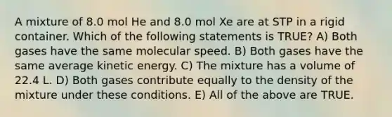 A mixture of 8.0 mol He and 8.0 mol Xe are at STP in a rigid container. Which of the following statements is TRUE? A) Both gases have the same molecular speed. B) Both gases have the same average kinetic energy. C) The mixture has a volume of 22.4 L. D) Both gases contribute equally to the density of the mixture under these conditions. E) All of the above are TRUE.