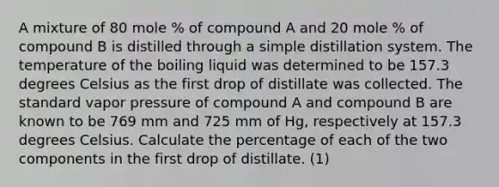 A mixture of 80 mole % of compound A and 20 mole % of compound B is distilled through a simple distillation system. The temperature of the boiling liquid was determined to be 157.3 degrees Celsius as the first drop of distillate was collected. The standard vapor pressure of compound A and compound B are known to be 769 mm and 725 mm of Hg, respectively at 157.3 degrees Celsius. Calculate the percentage of each of the two components in the first drop of distillate. (1)