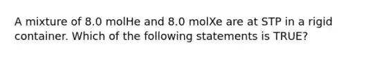 A mixture of 8.0 molHe and 8.0 molXe are at STP in a rigid container. Which of the following statements is TRUE?