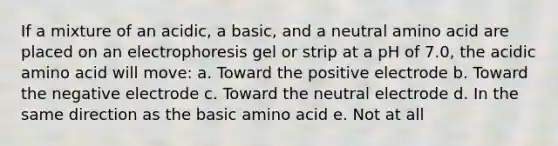 If a mixture of an acidic, a basic, and a neutral amino acid are placed on an electrophoresis gel or strip at a pH of 7.0, the acidic amino acid will move: a. Toward the positive electrode b. Toward the negative electrode c. Toward the neutral electrode d. In the same direction as the basic amino acid e. Not at all