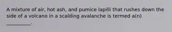 A mixture of air, hot ash, and pumice lapilli that rushes down the side of a volcano in a scalding avalanche is termed a(n) __________.