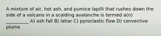 A mixture of air, hot ash, and pumice lapilli that rushes down the side of a volcano in a scalding avalanche is termed a(n) __________ A) ash fall B) lahar C) pyroclastic flow D) convective plume