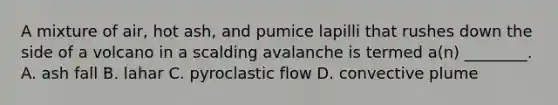 A mixture of air, hot ash, and pumice lapilli that rushes down the side of a volcano in a scalding avalanche is termed a(n) ________. A. ash fall B. lahar C. pyroclastic flow D. convective plume