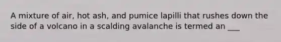 A mixture of air, hot ash, and pumice lapilli that rushes down the side of a volcano in a scalding avalanche is termed an ___