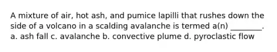 A mixture of air, hot ash, and pumice lapilli that rushes down the side of a volcano in a scalding avalanche is termed a(n) ________. a. ash fall c. avalanche b. convective plume d. pyroclastic flow