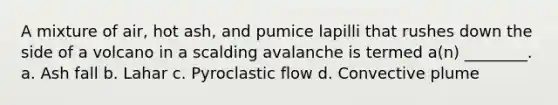 A mixture of air, hot ash, and pumice lapilli that rushes down the side of a volcano in a scalding avalanche is termed a(n) ________. a. Ash fall b. Lahar c. Pyroclastic flow d. Convective plume